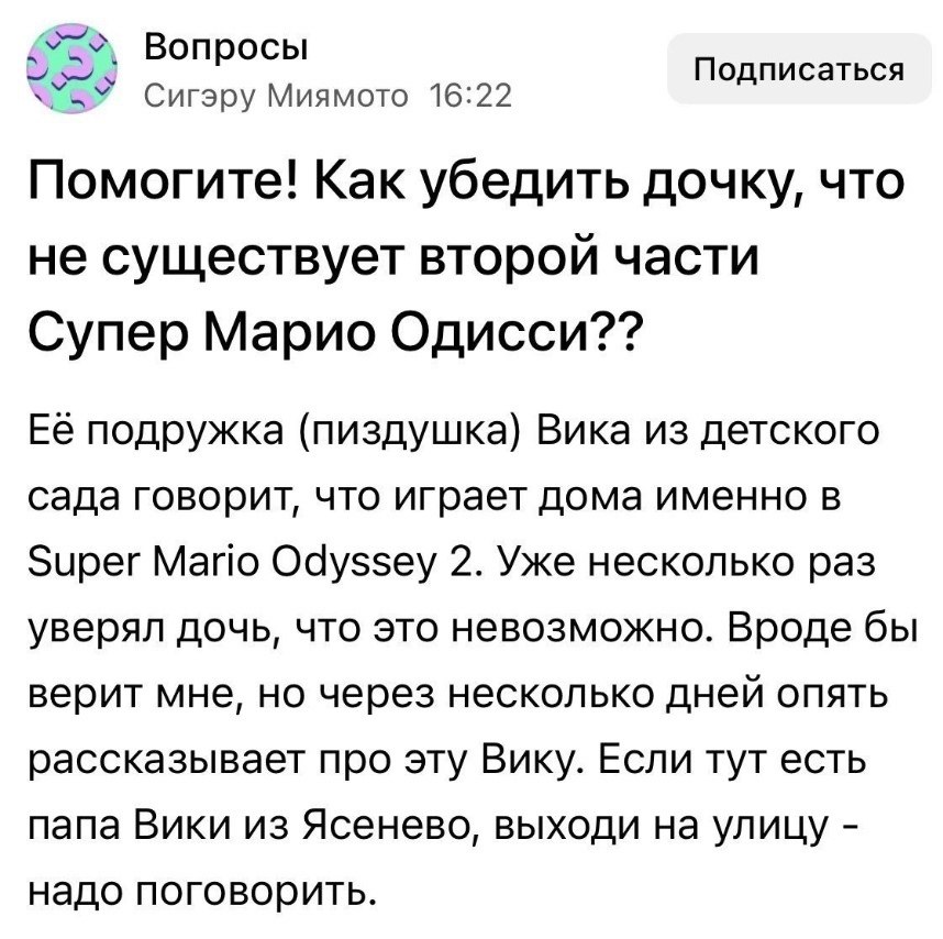 Вопросы Подписаться Сигэру Миямото 16:22 Помогите! Как убедить дочку, что не существует второй части Супер Марио Одисси?? Её подружка (пиздушка) Вика из детского сада говорит, что играет дома именно в
