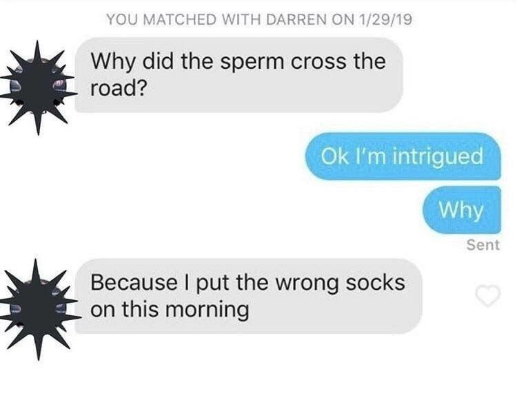YOU MATCHED WITH DARREN 1/29/19 Why did the sperm cross the road? intrigued Why Sent Because put the wrong socks on this morning