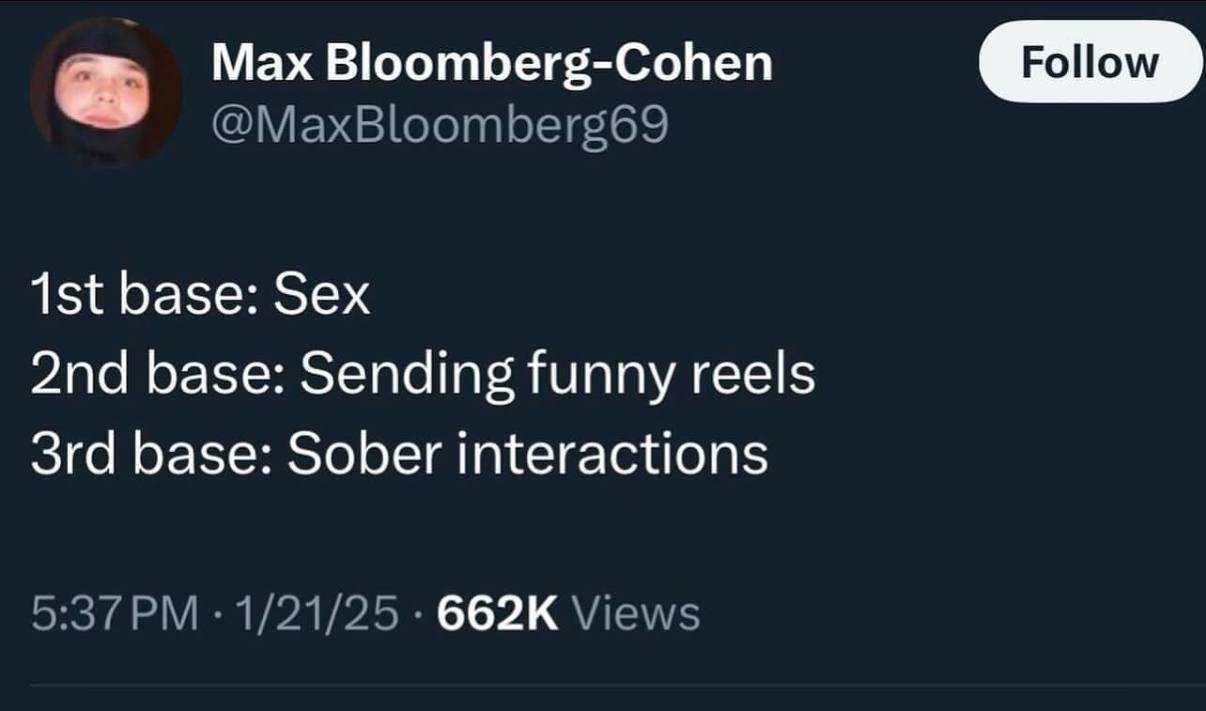 Мах Bloomberg-Cohen Follow @MaxBloomberg69 base: Sex base: Sending funny reels base: Sober interactions 5:37 1/21/25 Views