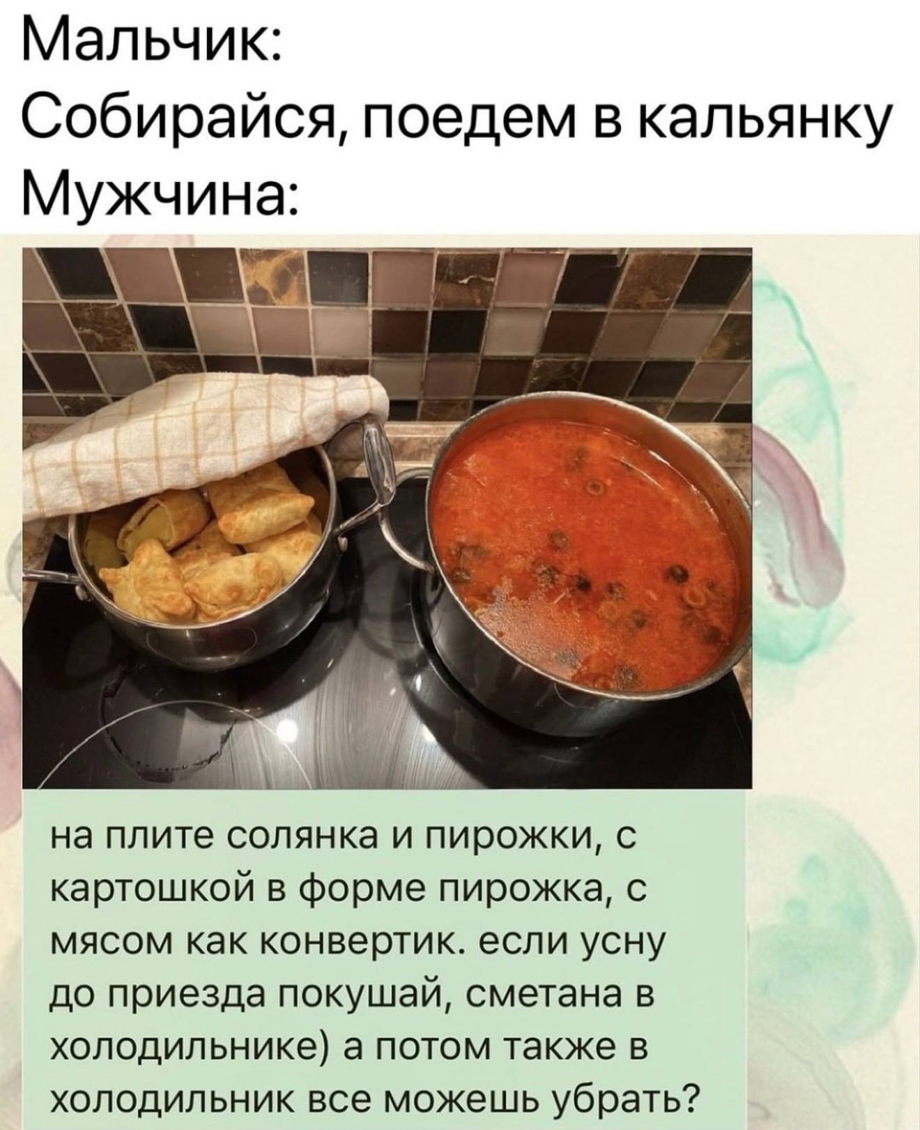Мальчик: Собирайся, поедем в кальянку Мужчина: а на плите солянка и пирожки, с картошкой в форме пирожка, с мясом как конвертик. если усну до приезда покушай, сметана в холодильнике) а потом также в х