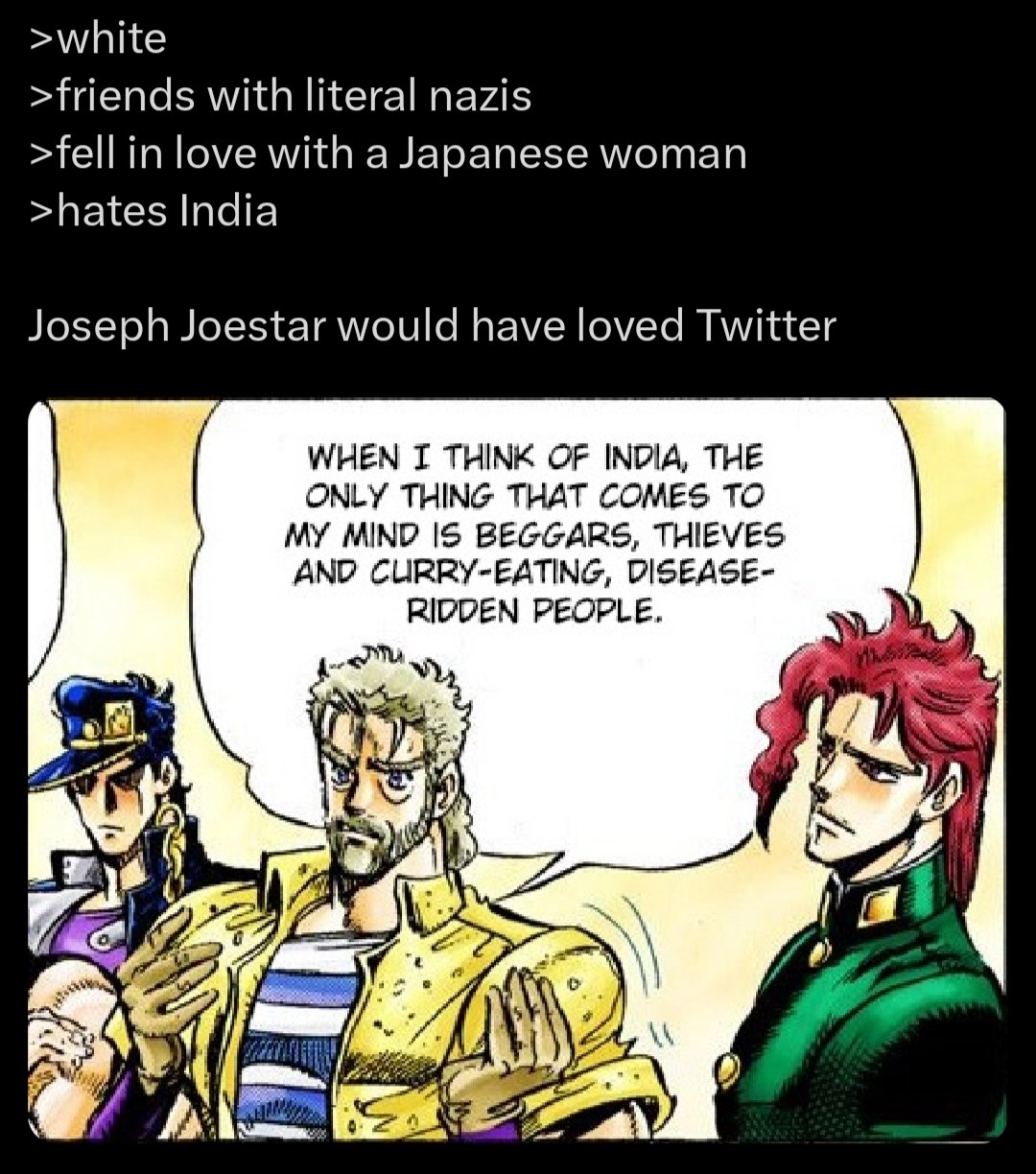 >white >friends with literal nazis >fell in love with a Japanese woman >hates India Joseph Joestar would have loved Twitter WHEN THINK OF INDIA, THE ONLY THING THAT COMES TO MY MIND IS BEGGARS, THIEVE