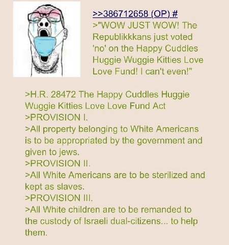 >>386712658 >"WOW JUST WOW! The Republikkkans just voted 'по' on the Happy Cuddles Huggie Wuggie Kitties Love Love Fund! can't even!" 28472 The Happy Cuddles Huggie Wuggie Kitties Love Love Fund Act >