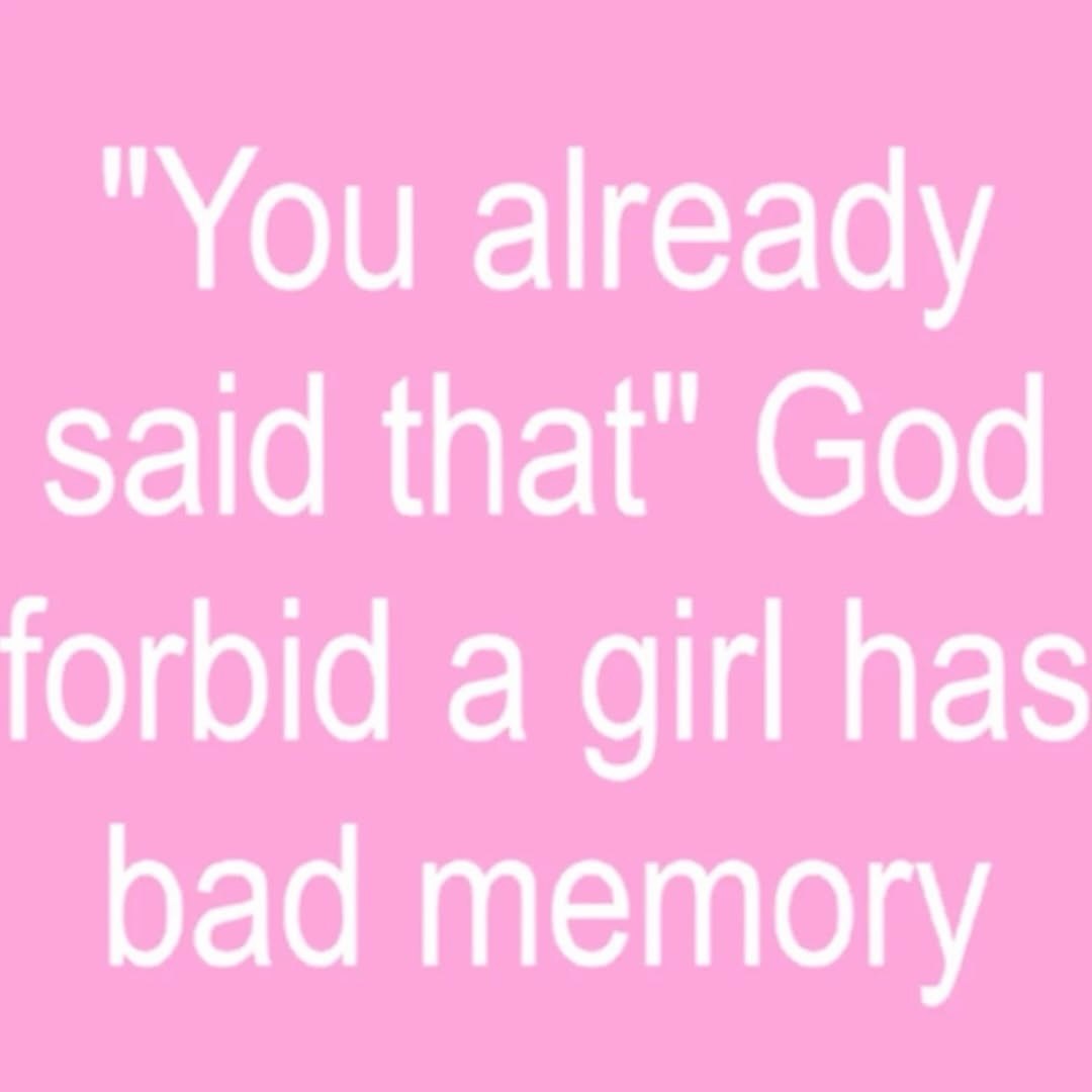 "You already said that" God forbid a girl has bad memory