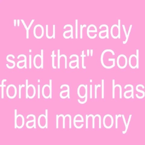 "You already said that" God forbid a girl has bad memory