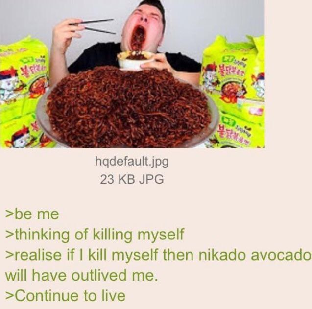 hqdefault.jpg 23 JPG >be me >thinking of killing myself >realise if kill myself then nikado avocado will have outlived me. >Continue to live