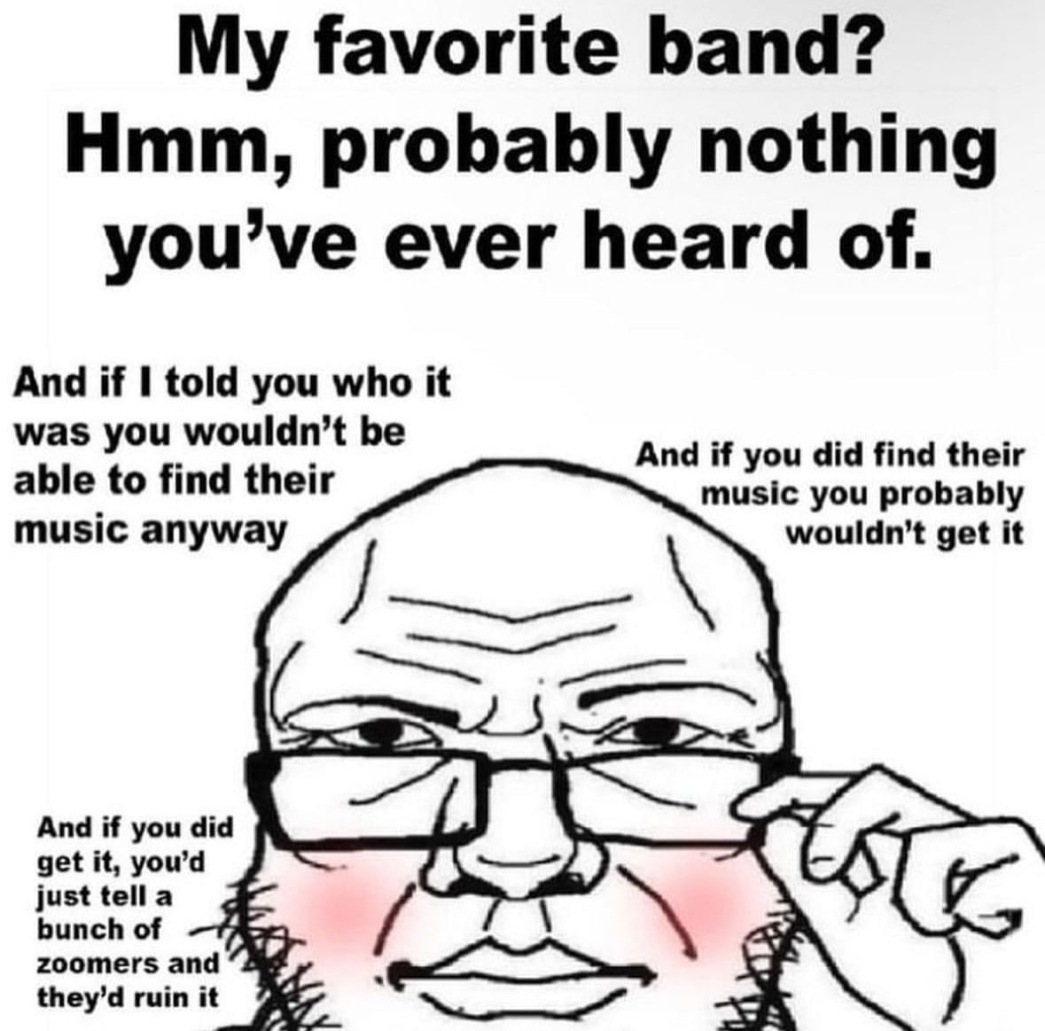 favorite band? Hmm, probably nothing you’ve ever heard of. And if 1 told you who it able to find their was you wouldn’t be And if you did find their music anyway music you probably get it a And if you