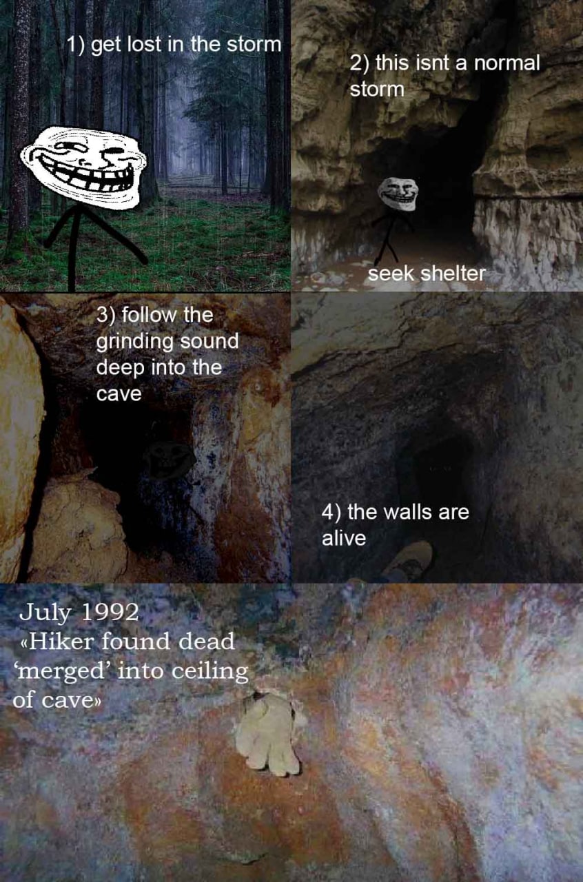 1) get lost in the storm 2) this isnt a normal storm seek shelter 3) follow the grinding sound deep into the cave 4) the walls are alive July 1992 «Hiker found dead ‘merged’ into ceiling of cave»