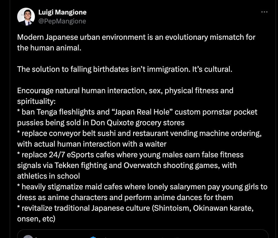 6) Luigi Mangione Modern Japanese urban environment is an evolutionary mismatch for the human animal. The solution to falling birthdates isn’t immigration. It’s cultural. Encourage natural human inter