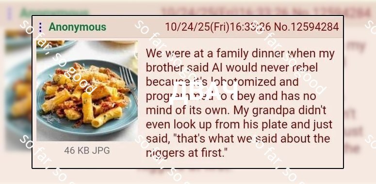 Anonymous No.12594284 We were at a family dinner when my brother said would never becal'ce and bey and has no mind of its own. My grandpa didnt even look up from his plate and just said, "that's what 