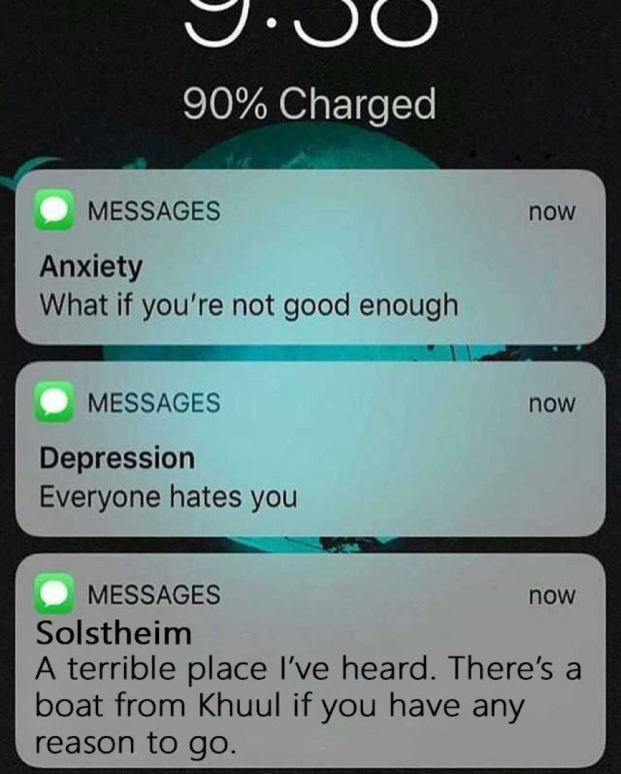 90% Charged MESSAGES now Anxiety What if you're not good enough 2 MESSAGES now Depression Everyone hates you MESSAGES now Solstheim A terrible place I’ve heard. There’s a boat from Khuul if you have a
