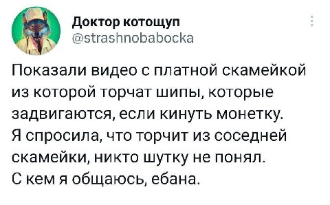 Доктор котощуп @strashnobabocka Показали видео с платной скамейкой из которой торчат шипы, которые задвигаются, если кинуть монетку. Я спросила, что торчит из соседней скамейки, никто шутку не понял. 