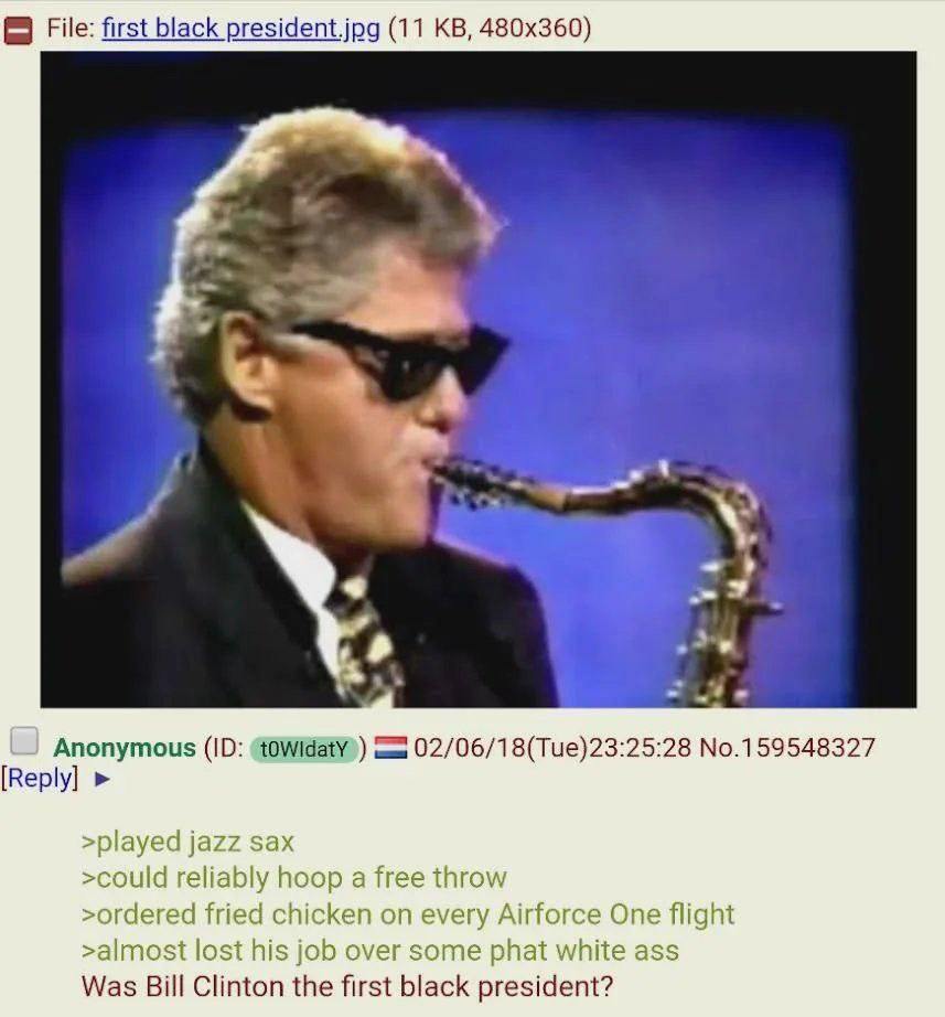 File: first black president.jpg (11 a Anonymous 02/06/18(Tue)23:25:28 No.159548327 [Reply] >played jazz sax >could reliably hoop a free throw >ordered fried chicken on every Airforce One flight >almos