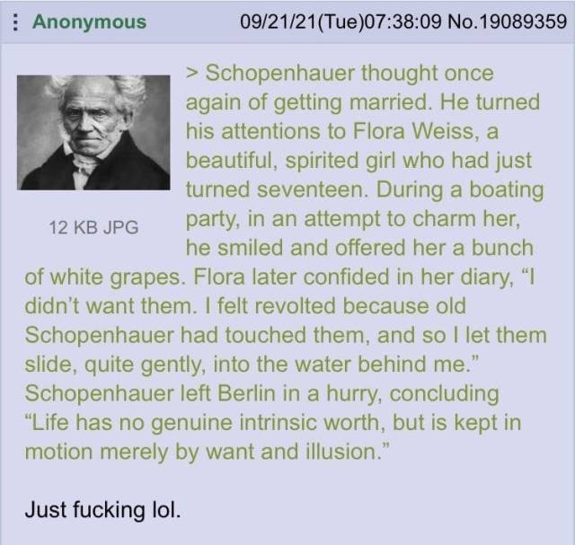 Anonymous 09/21/21(Tue)07:38:09 No.19089359 Schopenhauer thought once again of getting married. He turned his attentions to Flora Weiss, a к beautiful, spirited girl who had just turned seventeen. Dur