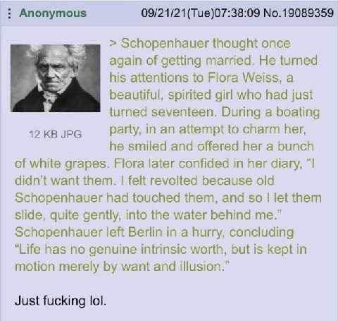 Anonymous 09/21/21(Tue)07:38:09 No.19089359 Schopenhauer thought once again of getting married. He turned his attentions to Flora Weiss, a к beautiful, spirited girl who had just turned seventeen. Dur