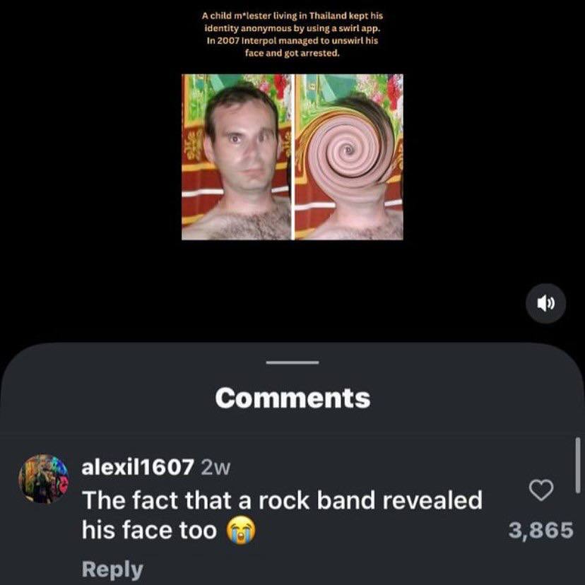 Achild m*tester living in Thailand kept his identity anonymous using a swirl app. In 2007 Interpol managed to his face and got arrested 4 Comments alexil1607 The fact that a rock band revealed his fac