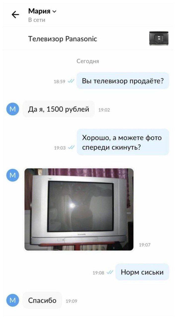 Мария В сети Телевизор Panasonic Сегодня 18:59 Вы телевизор продаёте? Дая, 1500 рублей 19:02 Хорошо, а можете фото 19:03 спереди скинуть? 19:07 19:08 Норм сиськи Спасибо