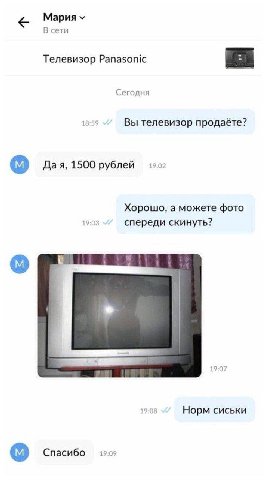 Мария В сети Телевизор Panasonic Сегодня 18:59 Вы телевизор продаёте? Дая, 1500 рублей 19:02 Хорошо, а можете фото 19:03 спереди скинуть? 19:07 19:08 Норм сиськи Спасибо
