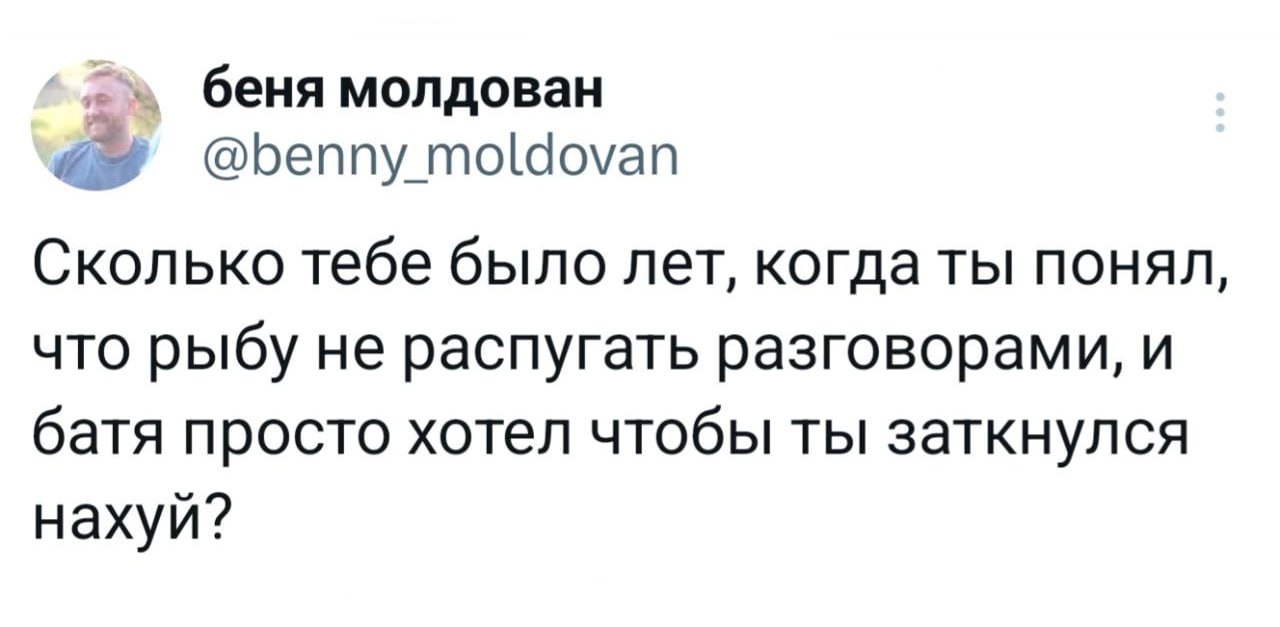 беня молдован @benny moldovan Сколько тебе было лет, когда ты понял, что рыбу не распугать разговорами, и батя просто хотел чтобы ты заткнулся нахуй?