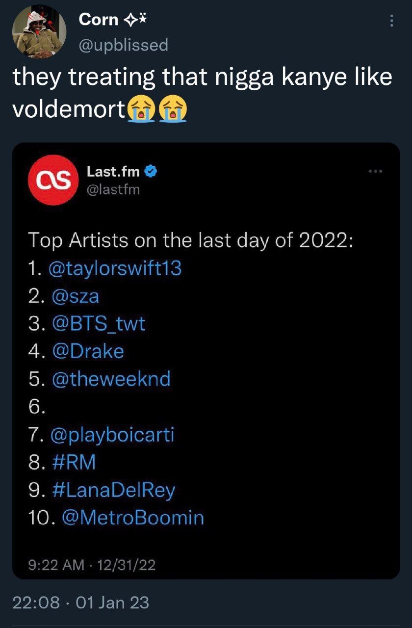 Corn @upblissed they treating that nigga kanye like voldemort® Last.fm @lastfm Top Artists on the last day of 2022 1. @taylorswift13 @sza @BTS twt @Drake @theweeknd @playboicarti #LanaDelRey 10. @Metr