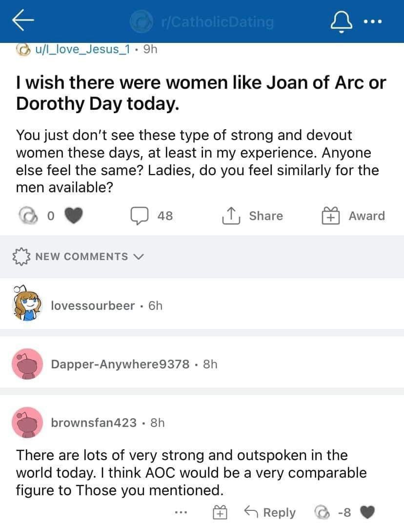u/l_love_Jesus_1 wish there were women like Joan of Arc or Dorothy Day today. You just don't see these type of strong and devout women these days, at least in my experience. Anyone else feel the same?