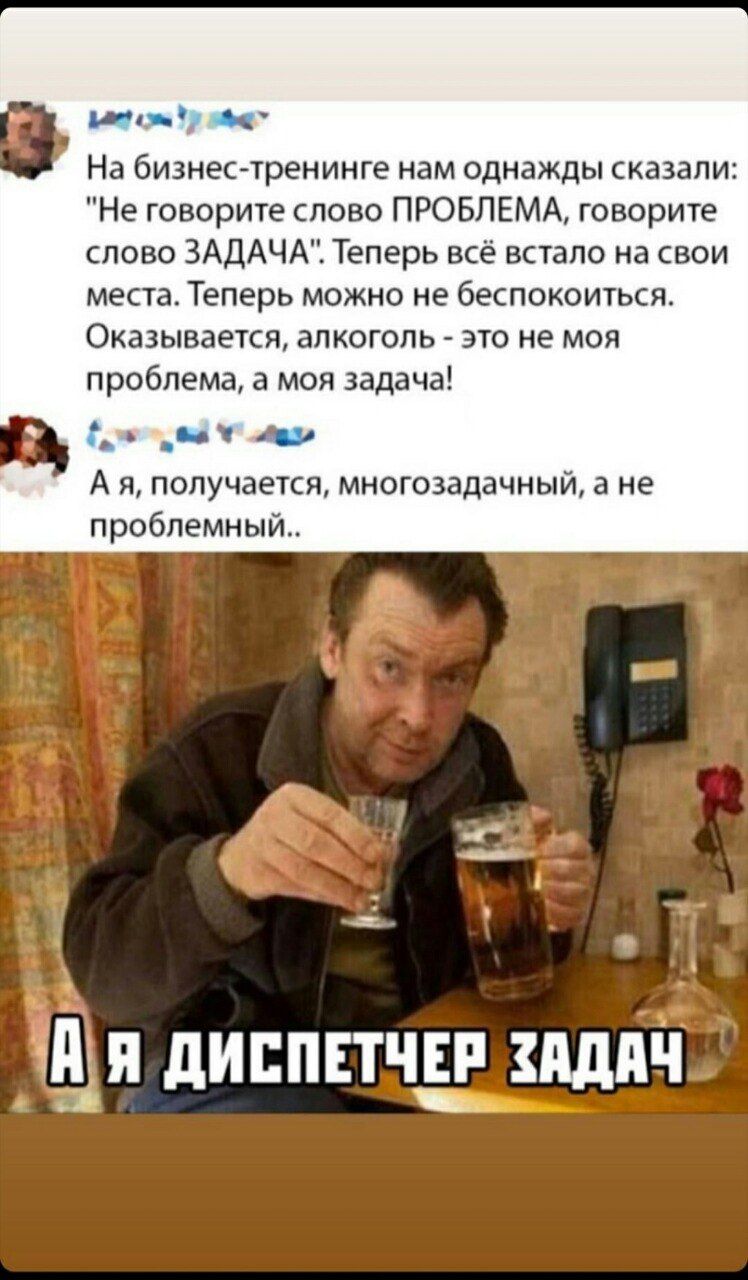 На бизнес-тренинге нам однажды сказали Не говорите слово ПРОБЛЕМА, говорите слово ЗАДАЧА". Теперь всё встало на свои места Теперь можно не беспокоиться Оказывается, алкоголь это не моя проблема, а моя