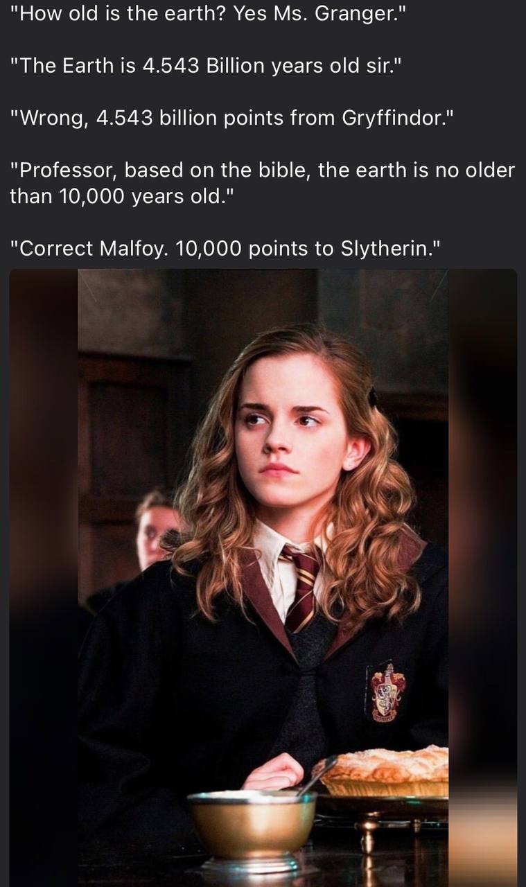 "How old is the earth? Yes Granger." "The Earth is 4.543 Billion years old sir." "Wrong, 4.543 billion points from Gryffindor." "Professor, based on the bible, the earth is no older than 10,000 years 