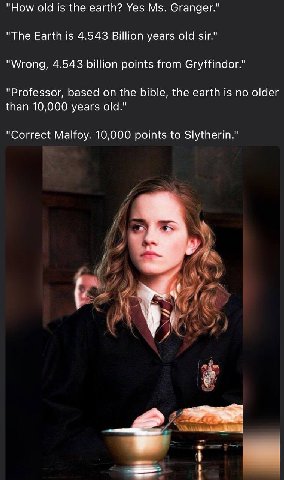 "How old is the earth? Yes Granger." "The Earth is 4.543 Billion years old sir." "Wrong, 4.543 billion points from Gryffindor." "Professor, based on the bible, the earth is no older than 10,000 years 