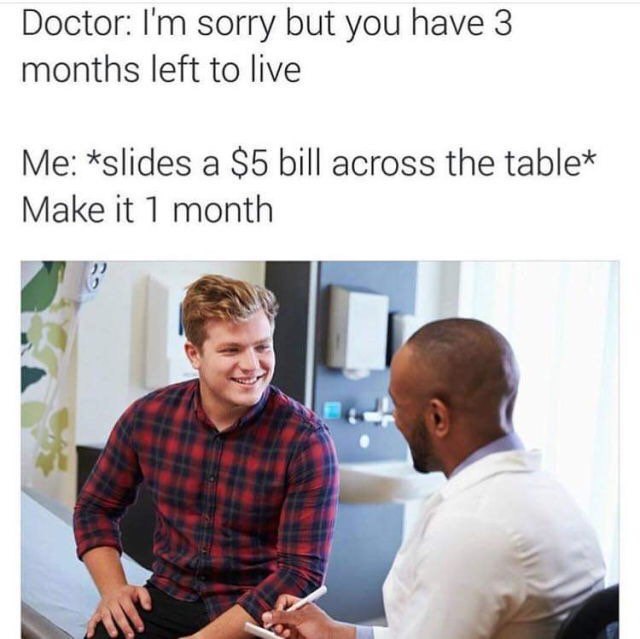 Doctor: sorry but you have 3 months left to live *slides a $5 bill across the table* Make it 1 month