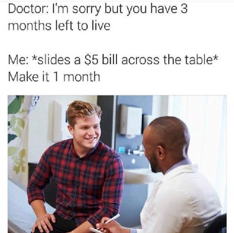 Doctor: sorry but you have 3 months left to live *slides a $5 bill across the table* Make it 1 month