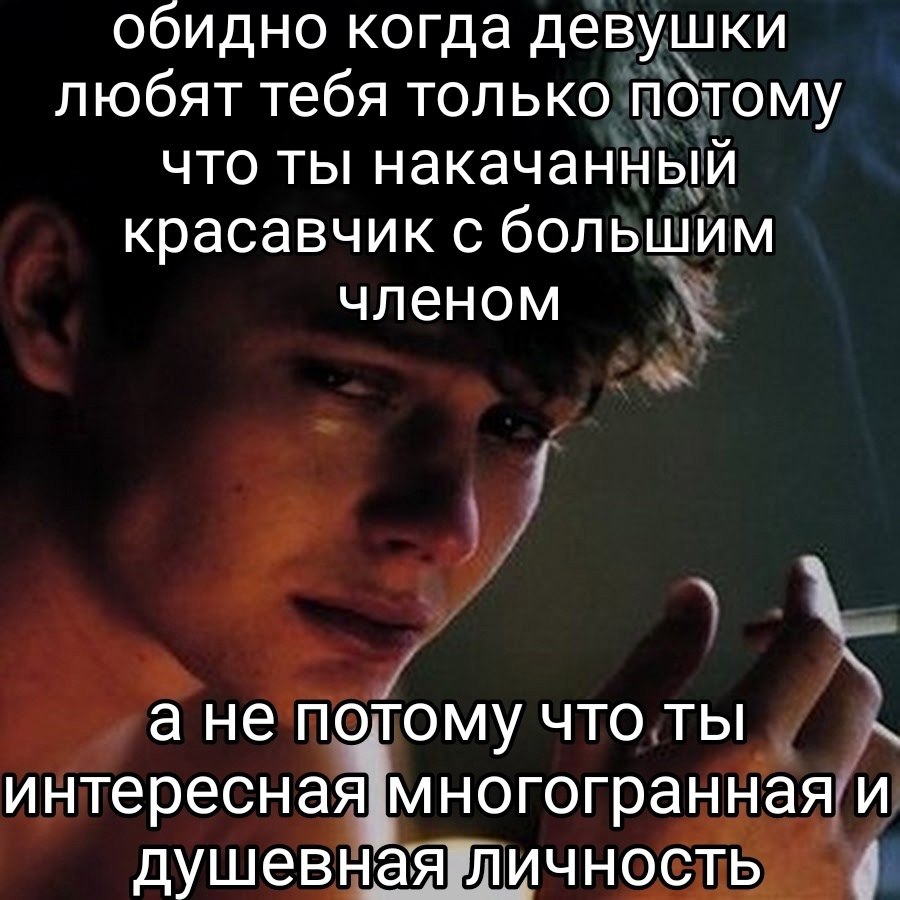 обидно когда девушки любят тебя только потому что ты накачанный красавчик с большим членом а не потому что ты интересная многогранная и душевная личность