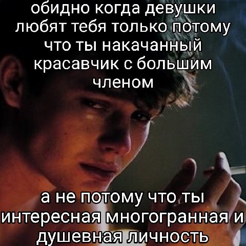 обидно когда девушки любят тебя только потому что ты накачанный красавчик с большим членом а не потому что ты интересная многогранная и душевная личность