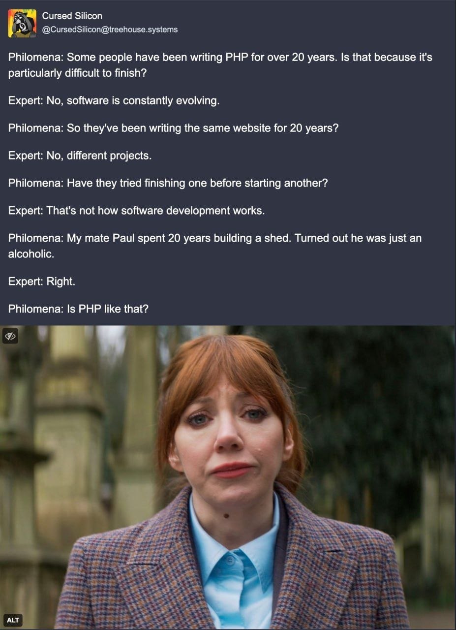 Сигзед Silicon @CursedSilicon@treehouse. systems Philomena: Some people have been writing PHP for over 20 years. Is that because it's particularly difficult to finish? Expert: No, software is constant