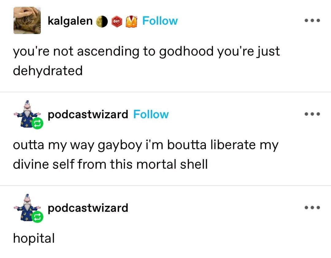 eee kalgalen Follow you're not ascending to godhood you're just dehydrated eee podcastwizard Follow outta my way gayboy boutta liberate my divine self from this mortal shell a eee podcastwizard hopita