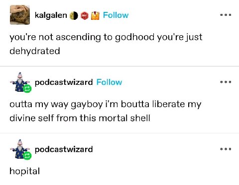 eee kalgalen Follow you're not ascending to godhood you're just dehydrated eee podcastwizard Follow outta my way gayboy boutta liberate my divine self from this mortal shell a eee podcastwizard hopita