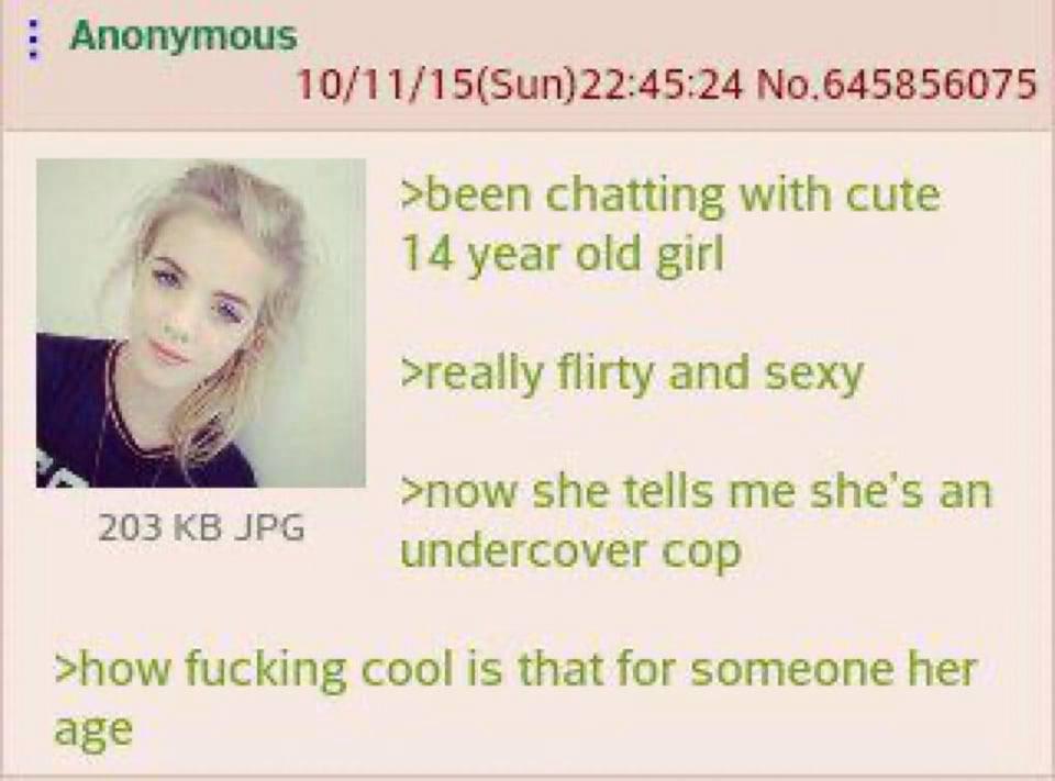 Anonymous No.645856075 >been chatting with cute 14 year old girl >really flirty and sexy >now she tells me she’s an 203 undercover cop >how fucking cool is that for someone her age