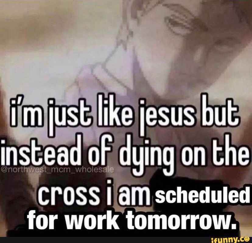 just like jesus but instead of dying on the CrOSS Гат scheduled for work tomorrow.
