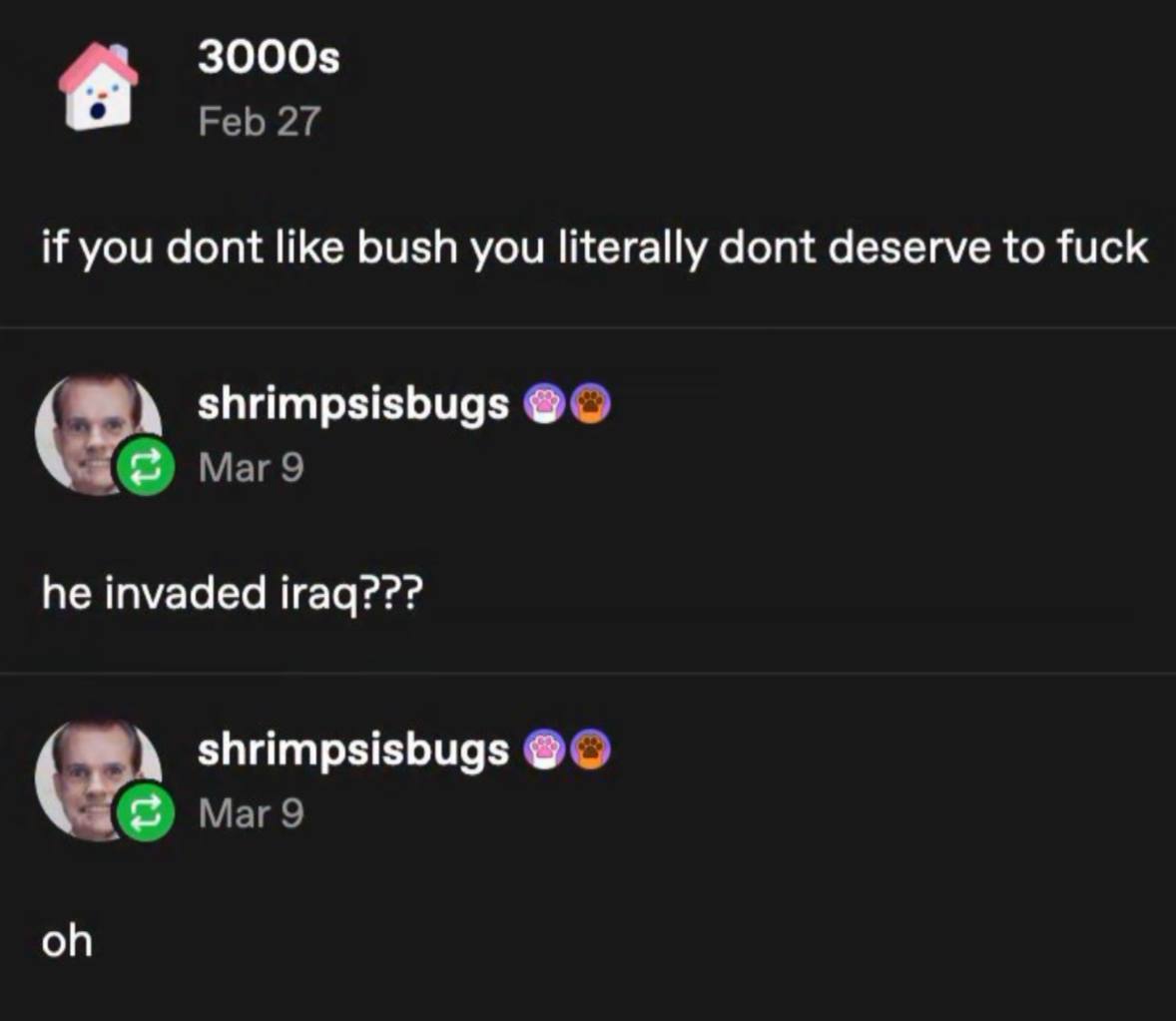 3000$ Feb 27 if you dont like bush you literally dont deserve to fuck shrimpsisbugs Mar 9 he invaded iraq??? shrimpsisbugs Маг9