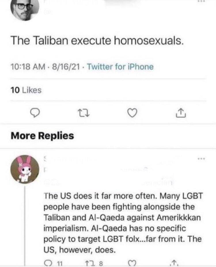 The Taliban execute homosexuals. 10:18 8/16/21 Twitter for iPhone 10 Likes More Replies The does К far more often. Many LGBT people have been fighting alongside the Taliban and Al-Qaeda against Amerik