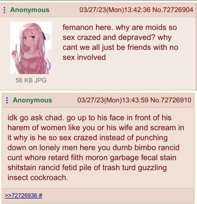 Anonymous 03/27/23(Mon)13:42:36 No.72726904 femanon here. why are moids so sex crazed and depraved? why cant we all just be friends with по sex involved 56 JPG Anonymous 03/27/23(Mon)13:43:59 No.72726