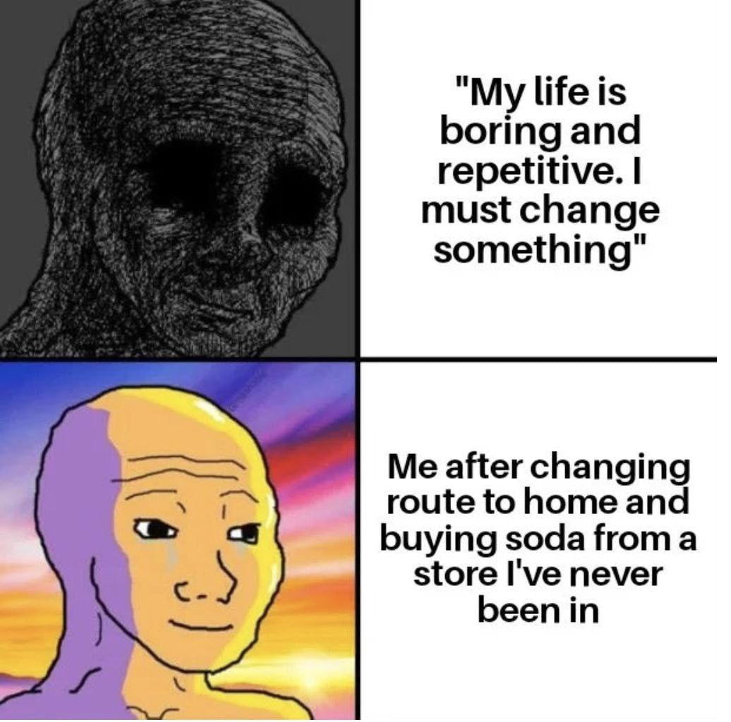 life is boring and repetitive. must change something" Me after changing route to home and buying soda froma store I've never eenin