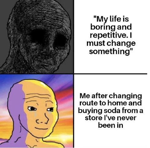 life is boring and repetitive. must change something" Me after changing route to home and buying soda froma store I've never eenin