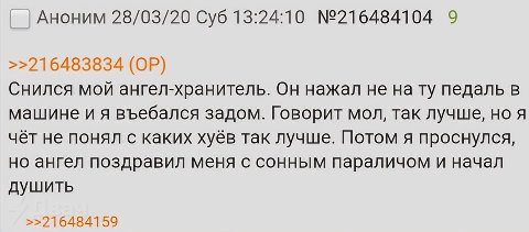 Аноним 28/03/20 Суб 13:24:10 №216484104 9 >>216483834 Снился мой ангел-хранитель. Он нажал не нату педаль в машине въебался задом. Говорит мол, так лучше, но я чёт не понял с каких хуёв так лучше. Пот