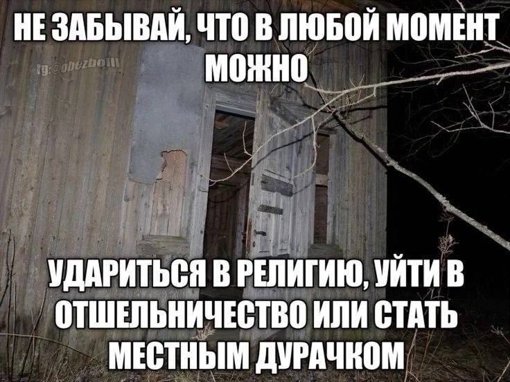 HE ЗАБЫВАЙ, ЧТО В ЛЮБОЙ МОМЕНТ МОЖНО УДАРИТЬСЯ В РЕЛИГИЮ, УЙТИ В ОТШЕЛЬНИЧЕСТВО ИЛИ СТАТЬ МЕСТНЫМ ДУРАЧКОМ