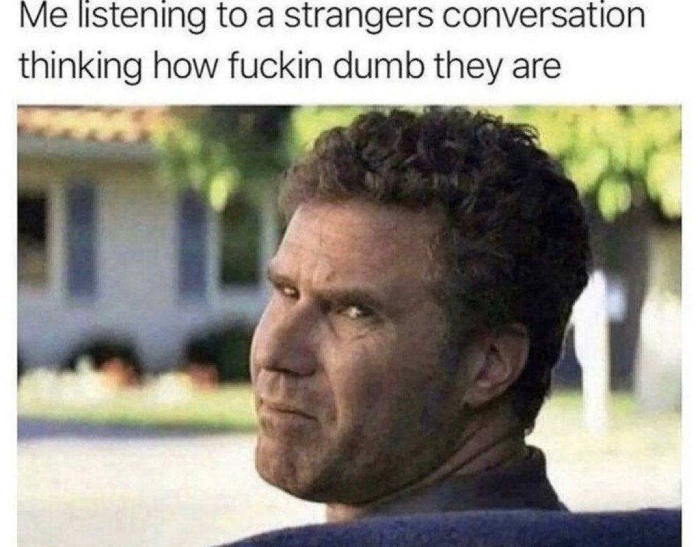 Me listening to a strangers conversation thinking how fuckin dumb they are