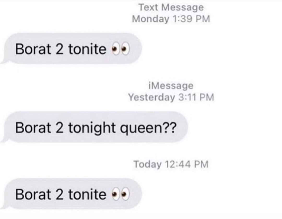 Text Message Monday 1:39 Borat 2 tonite iMessage Yesterday 3:11 Borat 2 tonight queen?? Today 12:44 Borat 2 tonite