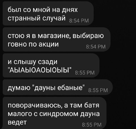 был мной на днях странный случай стою я в магазине, выбираю говно по акции 8:54 и слышу сзади "АЫАЫОАОЫОЫЫ" 5.55 5), думаю "дауны ебаные" поворачиваюсь, а там батя малого с синдромом дауна ведет 8:55