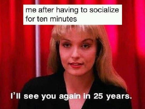 me after having to socialize for ten minutes see you 25 уеагз.