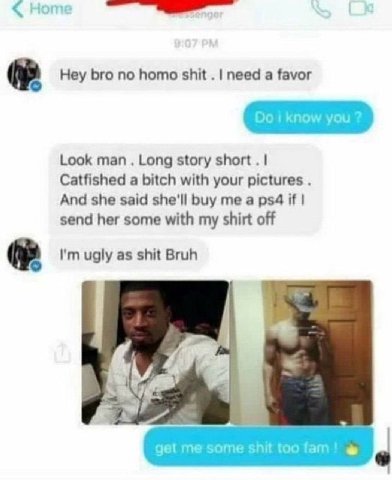 Hey bro no homo shit need a favor Look man Long story short Catfished a bitch with your pictures And she said she'll buy me a if send her some with my shirt off ugly as shit Bruh gel me some shit too 