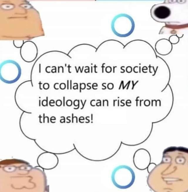 can't wait for society to collapse so MY ideology can rise from the ashes!