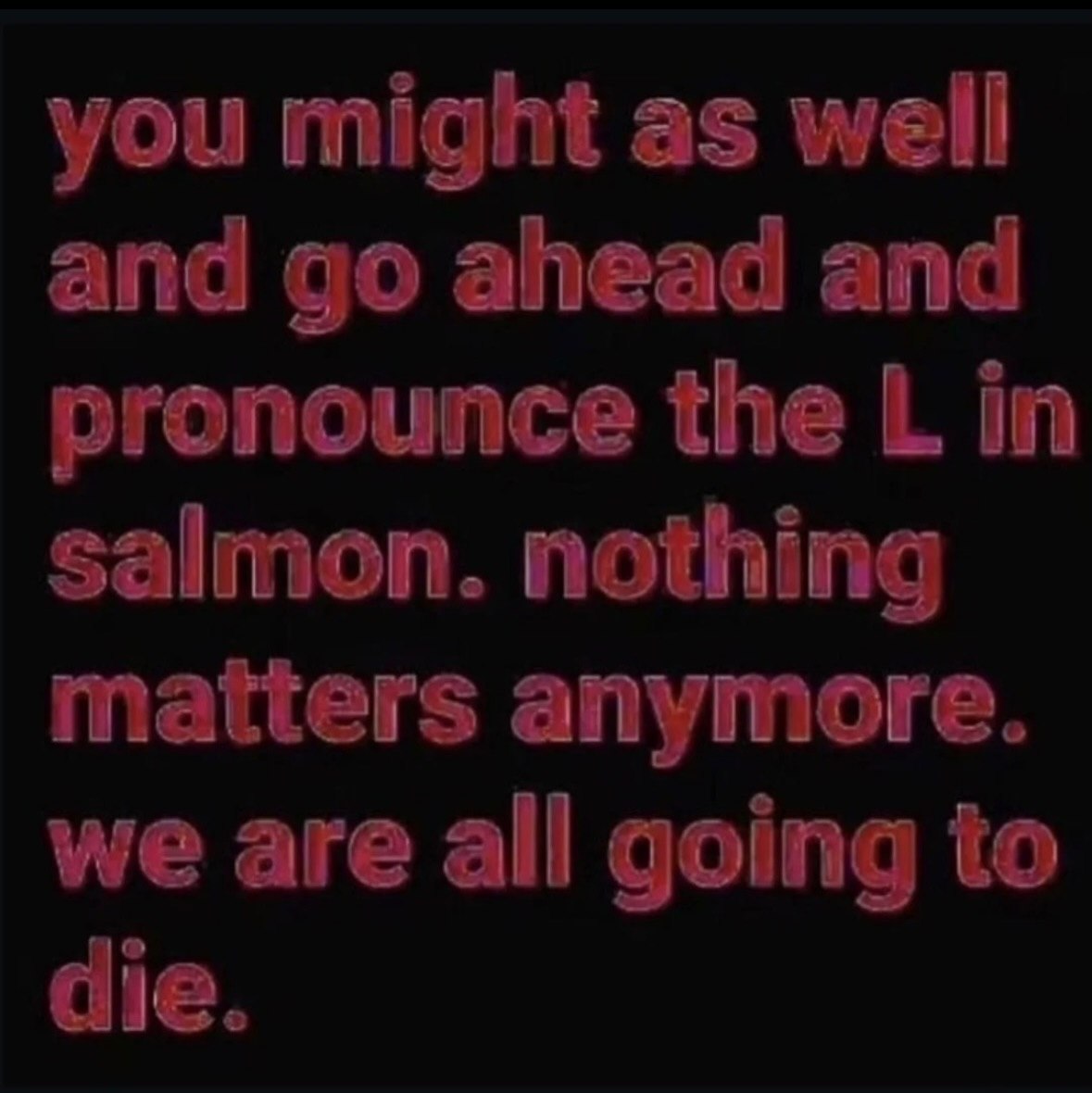 you might as well and ahead and pronounce the in salmon. nothing matters anymore. we are all going to die.